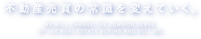 不動産売買の常識を変えていく。WE WILL CHANGE THE COMMON SENSE OF THE REAL ESTATE BUYING AND SELLING.